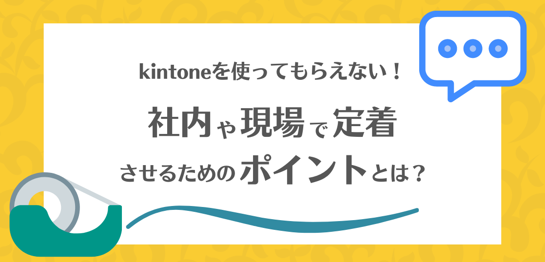 kintoneを使ってもらえない！社内や現場で定着させるためのポイントとは。