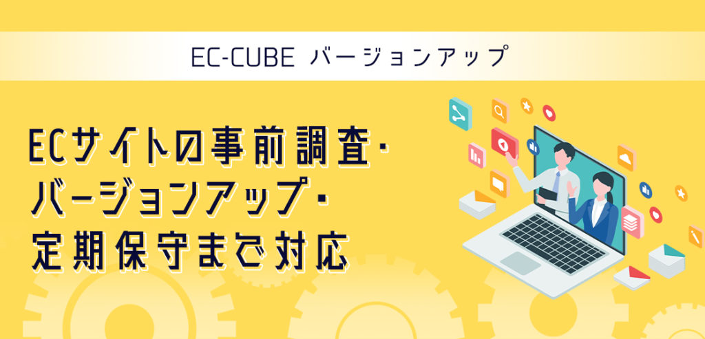 EC-CUBE バージョンアップ
ECサイトの事前調査・バージョンアップ・定期保守まで対応